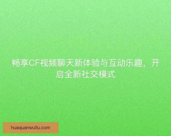 畅享CF视频聊天新体验与互动乐趣，开启全新社交模式