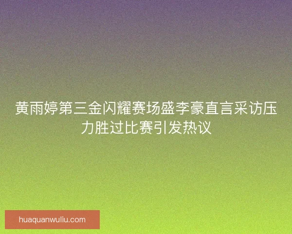 黄雨婷第三金闪耀赛场盛李豪直言采访压力胜过比赛引发热议
